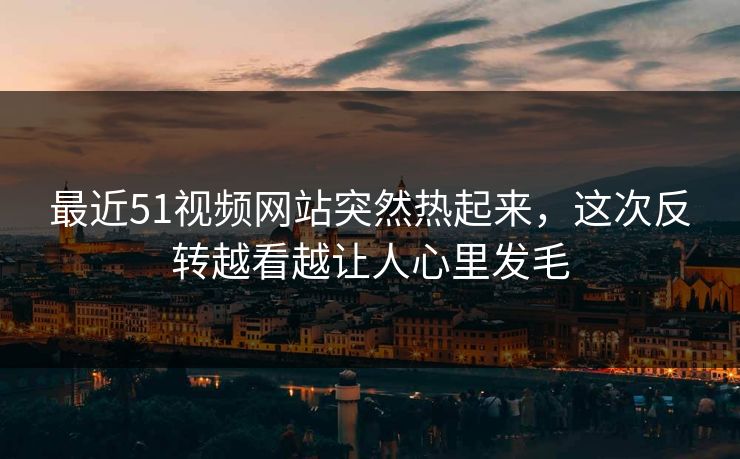 最近51视频网站突然热起来，这次反转越看越让人心里发毛