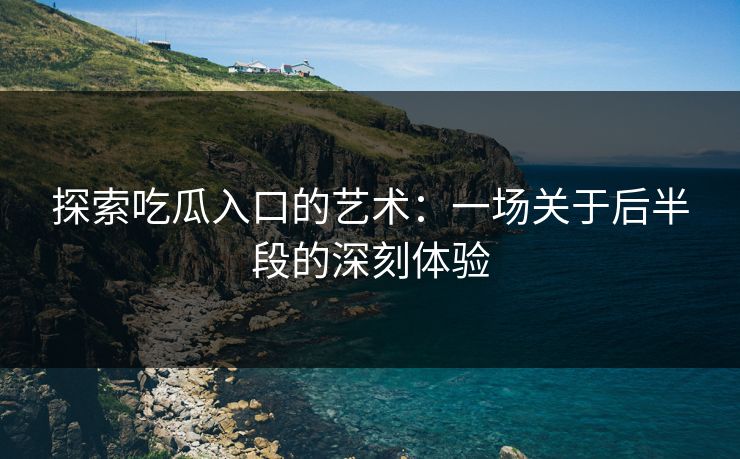 探索吃瓜入口的艺术：一场关于后半段的深刻体验