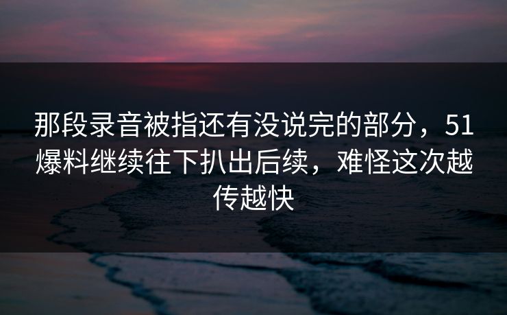 那段录音被指还有没说完的部分,51爆料继续往下扒出后续,难怪这次越传越快 那段录音被指还有没说完的部分,51爆料继续往下扒出后续,难怪这次越传越快
