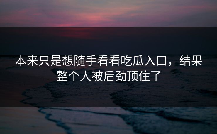 本来只是想随手看看吃瓜入口，结果整个人被后劲顶住了