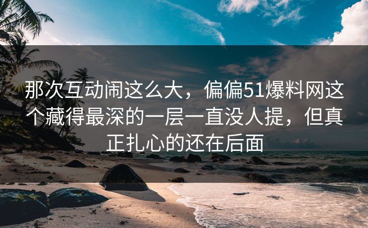 那次互动闹这么大，偏偏51爆料网这个藏得最深的一层一直没人提，但真正扎心的还在后面