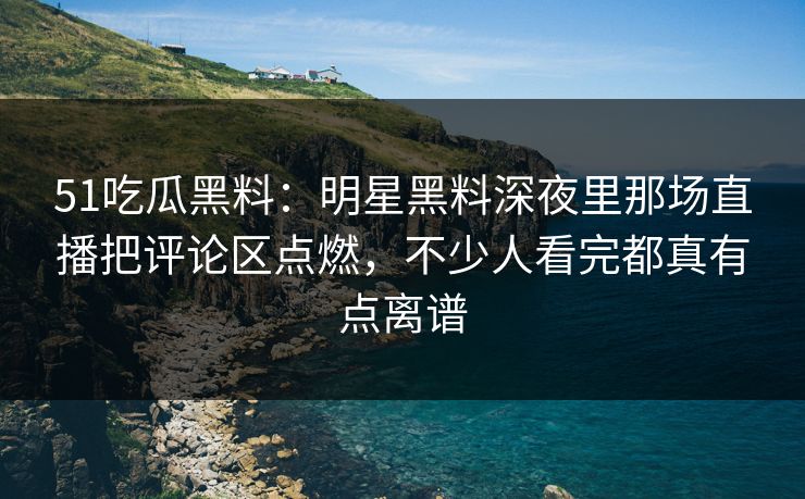 51吃瓜黑料:明星黑料深夜里那场直播把评论区点燃,不少人看完都真有点离谱 51吃瓜黑料:明星黑料深夜里那场直播把评论区点燃,不少人看完都真有点离谱