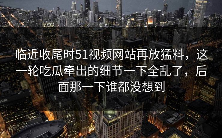 临近收尾时51视频网站再放猛料，这一轮吃瓜牵出的细节一下全乱了，后面那一下谁都没想到