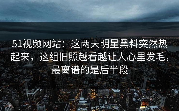 51视频网站:这两天明星黑料突然热起来,这组旧照越看越让人心里发毛,最离谱的是后半段 51视频网站:这两天明星黑料突然热起来,这组旧照越看越让人心里发毛,最离谱的是后半段