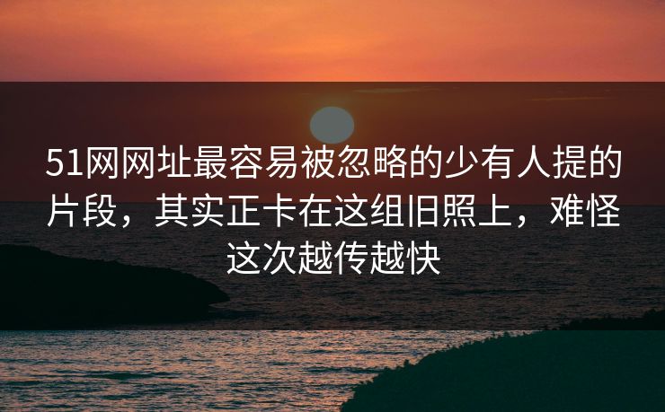 51网网址最容易被忽略的少有人提的片段,其实正卡在这组旧照上,难怪这次越传越快 51网网址最容易被忽略的少有人提的片段,其实正卡在这组旧照上,难怪这次越传越快