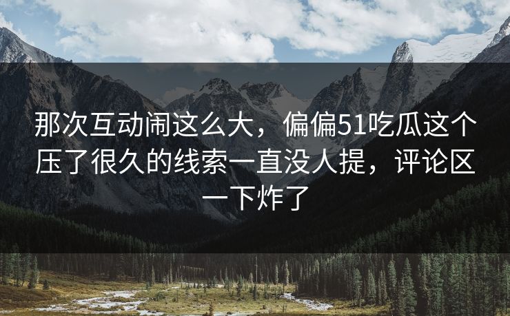 那次互动闹这么大，偏偏51吃瓜这个压了很久的线索一直没人提，评论区一下炸了