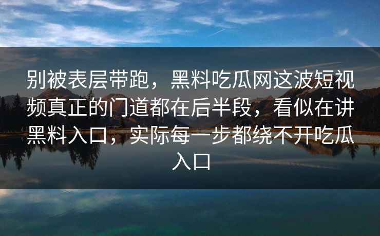 别被表层带跑,黑料吃瓜网这波短视频真正的门道都在后半段,看似在讲黑料入口,实际每一步都绕不开吃瓜入口 别被表层带跑,黑料吃瓜网这波短视频真正的门道都在后半段,看似在讲黑料入口,实际每一步都绕不开吃瓜入口