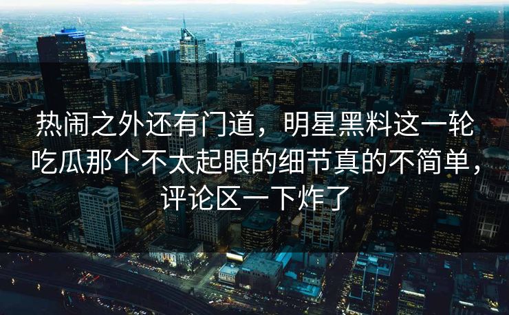 热闹之外还有门道，明星黑料这一轮吃瓜那个不太起眼的细节真的不简单，评论区一下炸了