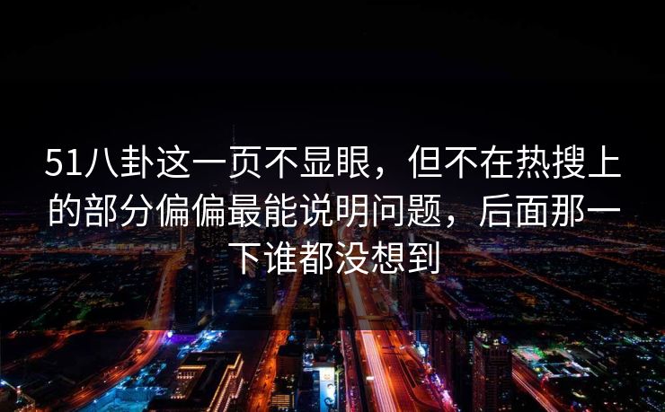 51八卦这一页不显眼，但不在热搜上的部分偏偏最能说明问题，后面那一下谁都没想到