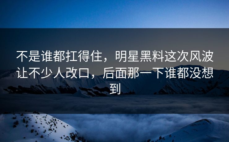 不是谁都扛得住,明星黑料这次风波让不少人改口,后面那一下谁都没想到 不是谁都扛得住,明星黑料这次风波让不少人改口,后面那一下谁都没想到