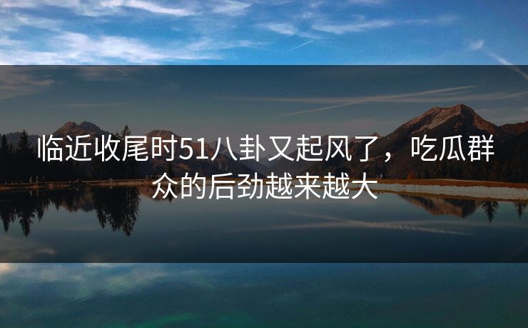 临近收尾时51八卦又起风了，吃瓜群众的后劲越来越大