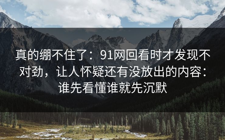 真的绷不住了:91网回看时才发现不对劲,让人怀疑还有没放出的内容:谁先看懂谁就先沉默 真的绷不住了:91网回看时才发现不对劲,让人怀疑还有没放出的内容:谁先看懂谁就先沉默
